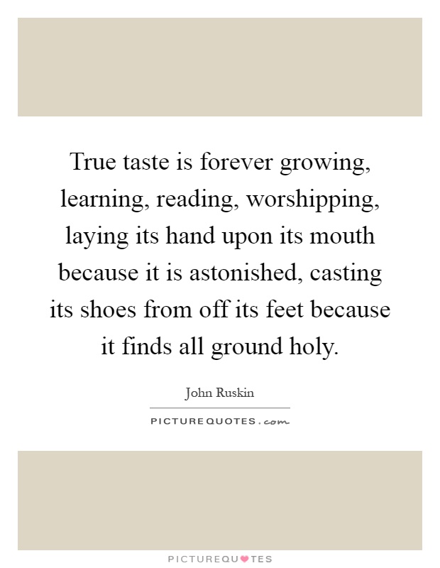 True taste is forever growing, learning, reading, worshipping, laying its hand upon its mouth because it is astonished, casting its shoes from off its feet because it finds all ground holy Picture Quote #1