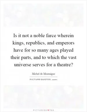 Is it not a noble farce wherein kings, republics, and emperors have for so many ages played their parts, and to which the vast universe serves for a theatre? Picture Quote #1