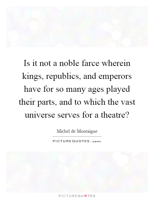 Is it not a noble farce wherein kings, republics, and emperors have for so many ages played their parts, and to which the vast universe serves for a theatre? Picture Quote #1