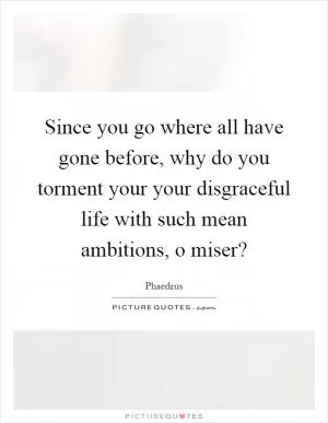 Since you go where all have gone before, why do you torment your your disgraceful life with such mean ambitions, o miser? Picture Quote #1