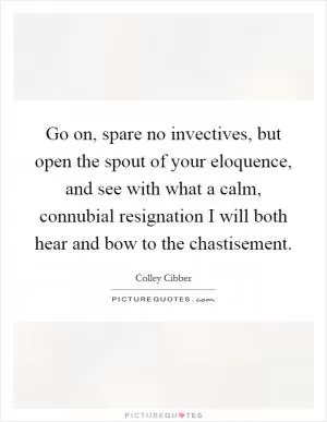 Go on, spare no invectives, but open the spout of your eloquence, and see with what a calm, connubial resignation I will both hear and bow to the chastisement Picture Quote #1
