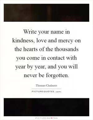 Write your name in kindness, love and mercy on the hearts of the thousands you come in contact with year by year, and you will never be forgotten Picture Quote #1