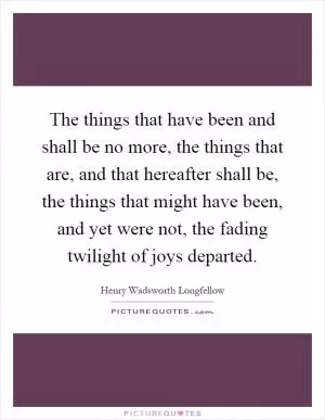 The things that have been and shall be no more, the things that are, and that hereafter shall be, the things that might have been, and yet were not, the fading twilight of joys departed Picture Quote #1