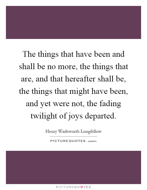 The things that have been and shall be no more, the things that are, and that hereafter shall be, the things that might have been, and yet were not, the fading twilight of joys departed Picture Quote #1