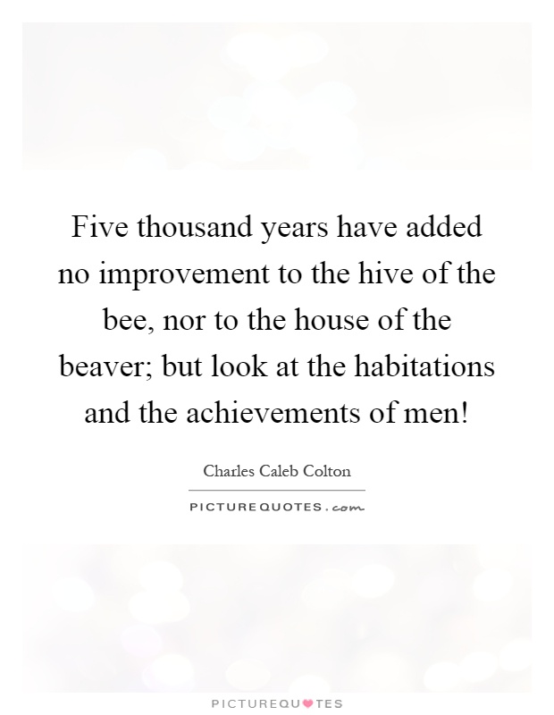 Five thousand years have added no improvement to the hive of the bee, nor to the house of the beaver; but look at the habitations and the achievements of men! Picture Quote #1