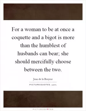 For a woman to be at once a coquette and a bigot is more than the humblest of husbands can bear; she should mercifully choose between the two Picture Quote #1