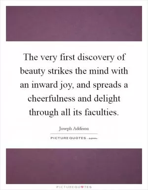 The very first discovery of beauty strikes the mind with an inward joy, and spreads a cheerfulness and delight through all its faculties Picture Quote #1