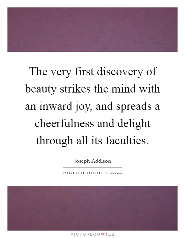 The very first discovery of beauty strikes the mind with an inward joy, and spreads a cheerfulness and delight through all its faculties Picture Quote #1