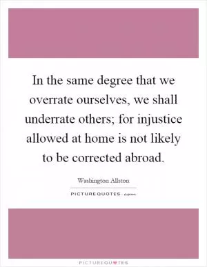 In the same degree that we overrate ourselves, we shall underrate others; for injustice allowed at home is not likely to be corrected abroad Picture Quote #1