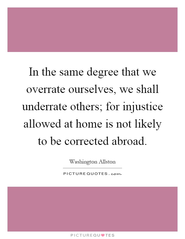 In the same degree that we overrate ourselves, we shall underrate others; for injustice allowed at home is not likely to be corrected abroad Picture Quote #1