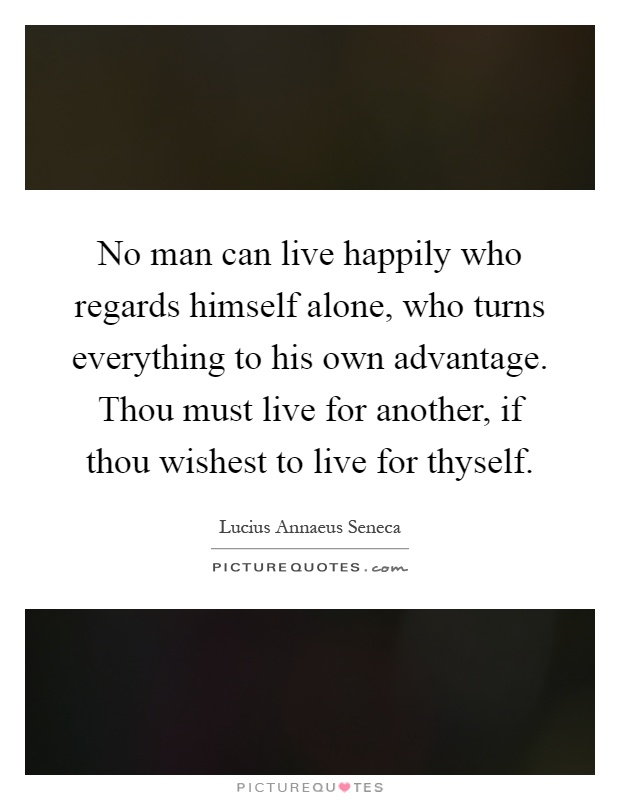 No man can live happily who regards himself alone, who turns everything to his own advantage. Thou must live for another, if thou wishest to live for thyself Picture Quote #1