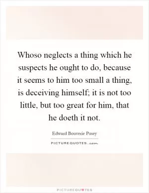 Whoso neglects a thing which he suspects he ought to do, because it seems to him too small a thing, is deceiving himself; it is not too little, but too great for him, that he doeth it not Picture Quote #1