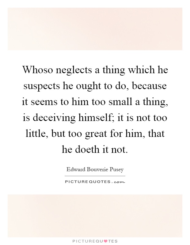 Whoso neglects a thing which he suspects he ought to do, because it seems to him too small a thing, is deceiving himself; it is not too little, but too great for him, that he doeth it not Picture Quote #1
