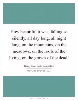 How beautiful it was, falling so silently, all day long, all night long, on the mountains, on the meadows, on the roofs of the living, on the graves of the dead! Picture Quote #1