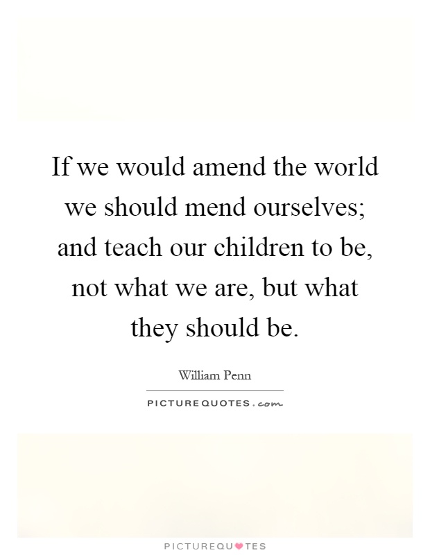 If we would amend the world we should mend ourselves; and teach our children to be, not what we are, but what they should be Picture Quote #1