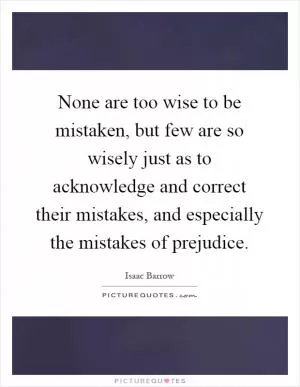 None are too wise to be mistaken, but few are so wisely just as to acknowledge and correct their mistakes, and especially the mistakes of prejudice Picture Quote #1