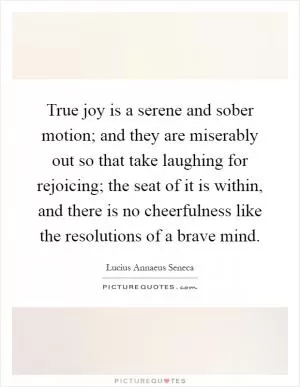 True joy is a serene and sober motion; and they are miserably out so that take laughing for rejoicing; the seat of it is within, and there is no cheerfulness like the resolutions of a brave mind Picture Quote #1