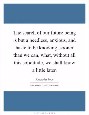 The search of our future being is but a needless, anxious, and haste to be knowing, sooner than we can, what, without all this solicitude, we shall know a little later Picture Quote #1