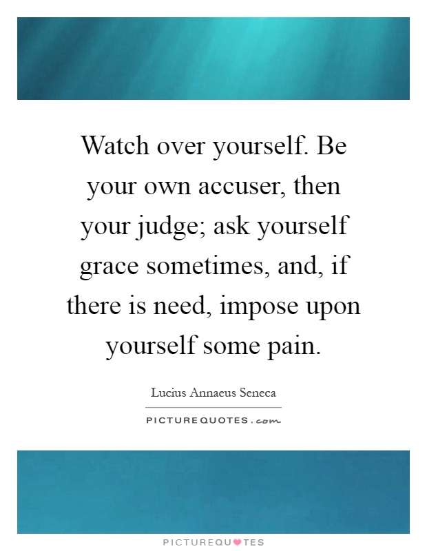 Watch over yourself. Be your own accuser, then your judge; ask yourself grace sometimes, and, if there is need, impose upon yourself some pain Picture Quote #1