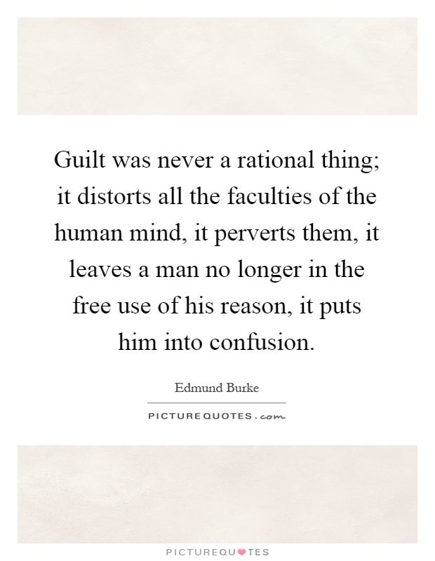 Guilt was never a rational thing; it distorts all the faculties of the human mind, it perverts them, it leaves a man no longer in the free use of his reason, it puts him into confusion Picture Quote #1