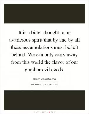 It is a bitter thought to an avaricious spirit that by and by all these accumulations must be left behind. We can only carry away from this world the flavor of our good or evil deeds Picture Quote #1