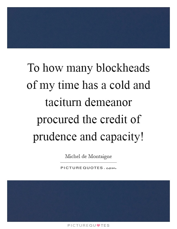 To how many blockheads of my time has a cold and taciturn demeanor procured the credit of prudence and capacity! Picture Quote #1