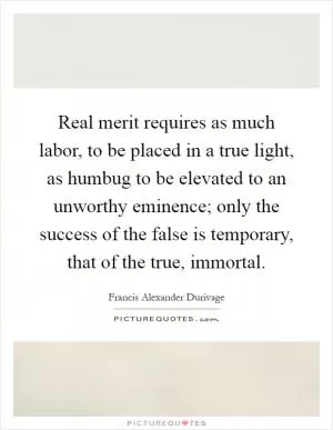 Real merit requires as much labor, to be placed in a true light, as humbug to be elevated to an unworthy eminence; only the success of the false is temporary, that of the true, immortal Picture Quote #1