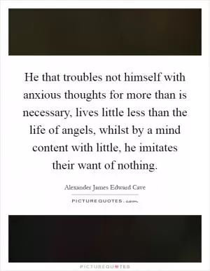 He that troubles not himself with anxious thoughts for more than is necessary, lives little less than the life of angels, whilst by a mind content with little, he imitates their want of nothing Picture Quote #1