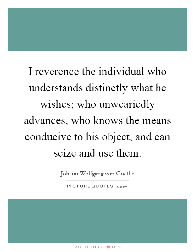 I reverence the individual who understands distinctly what he wishes; who unweariedly advances, who knows the means conducive to his object, and can seize and use them Picture Quote #1