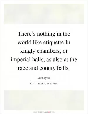There’s nothing in the world like etiquette In kingly chambers, or imperial halls, as also at the race and county balls Picture Quote #1