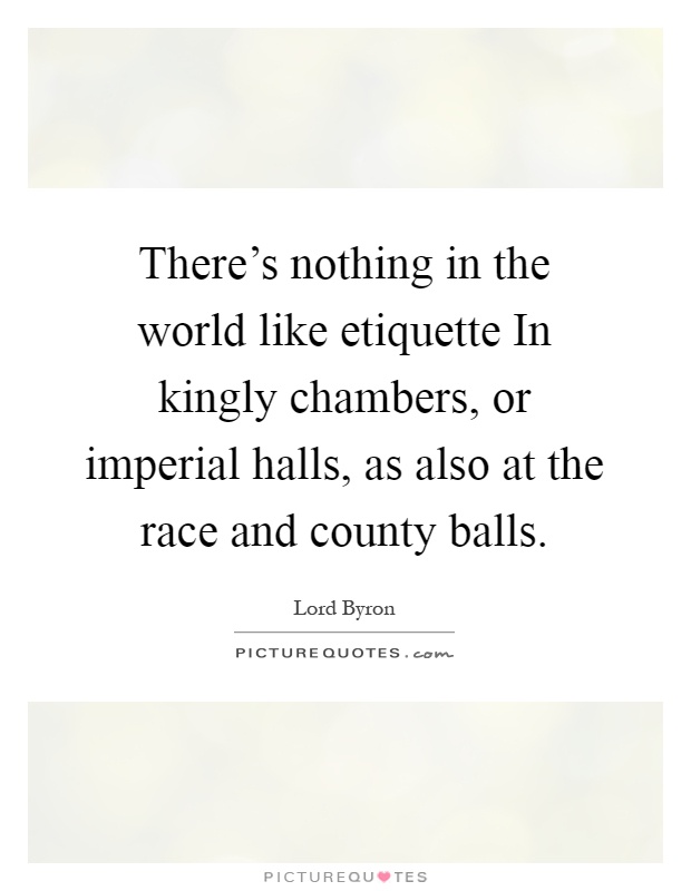 There's nothing in the world like etiquette In kingly chambers, or imperial halls, as also at the race and county balls Picture Quote #1