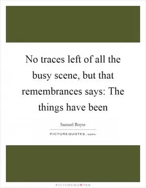 No traces left of all the busy scene, but that remembrances says: The things have been Picture Quote #1