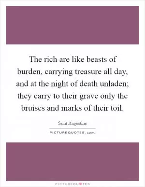 The rich are like beasts of burden, carrying treasure all day, and at the night of death unladen; they carry to their grave only the bruises and marks of their toil Picture Quote #1
