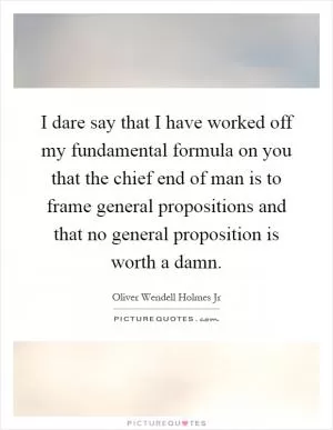 I dare say that I have worked off my fundamental formula on you that the chief end of man is to frame general propositions and that no general proposition is worth a damn Picture Quote #1