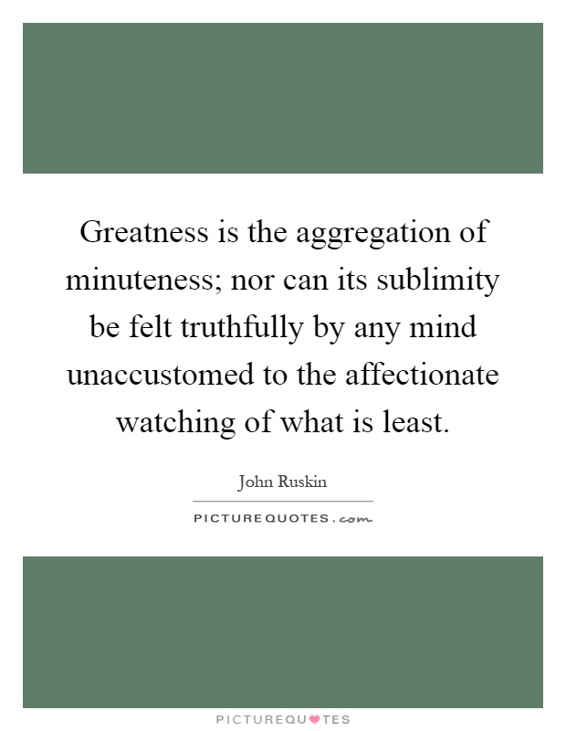 Greatness is the aggregation of minuteness; nor can its sublimity be felt truthfully by any mind unaccustomed to the affectionate watching of what is least Picture Quote #1