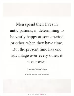Men spend their lives in anticipations, in determining to be vastly happy at some period or other, when they have time. But the present time has one advantage over every other, it is our own Picture Quote #1