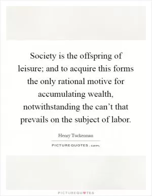 Society is the offspring of leisure; and to acquire this forms the only rational motive for accumulating wealth, notwithstanding the can’t that prevails on the subject of labor Picture Quote #1