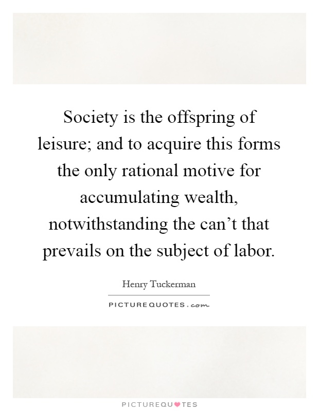 Society is the offspring of leisure; and to acquire this forms the only rational motive for accumulating wealth, notwithstanding the can't that prevails on the subject of labor Picture Quote #1