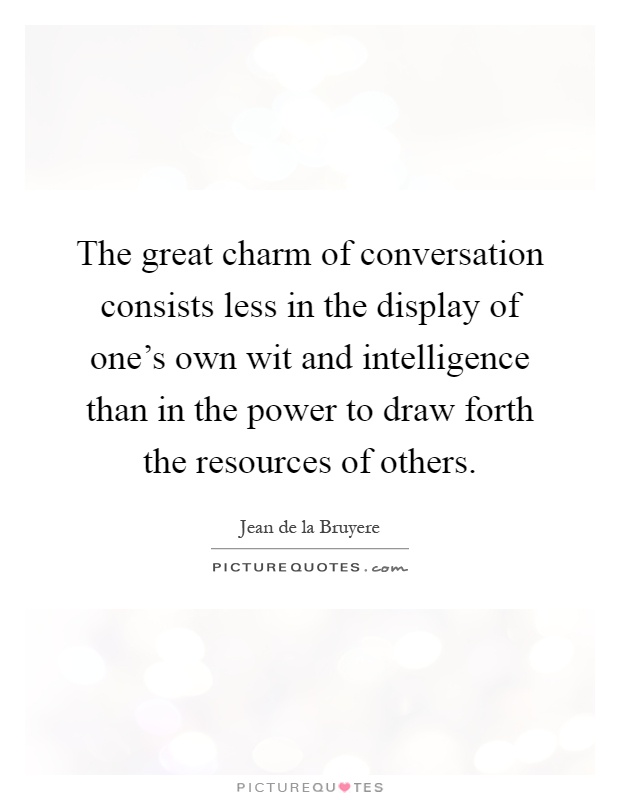 The great charm of conversation consists less in the display of one's own wit and intelligence than in the power to draw forth the resources of others Picture Quote #1