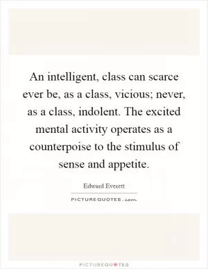An intelligent, class can scarce ever be, as a class, vicious; never, as a class, indolent. The excited mental activity operates as a counterpoise to the stimulus of sense and appetite Picture Quote #1