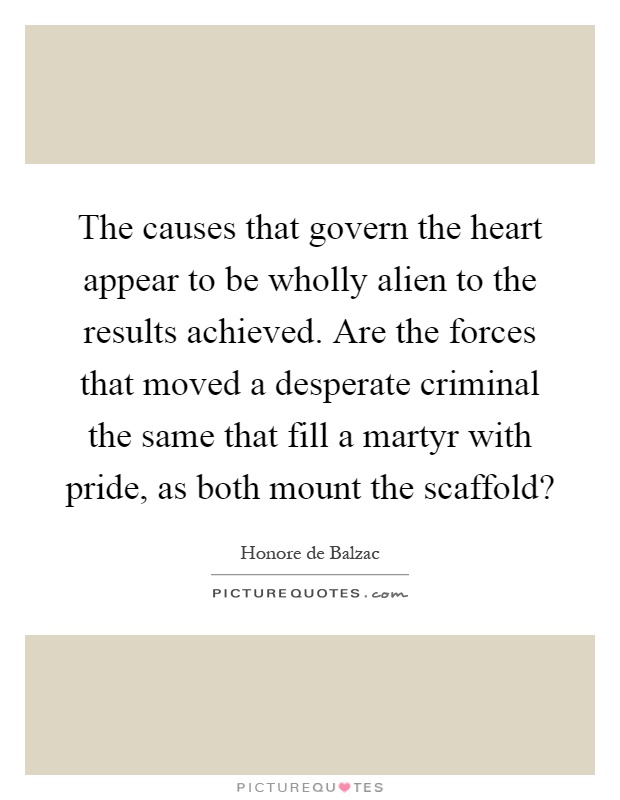 The causes that govern the heart appear to be wholly alien to the results achieved. Are the forces that moved a desperate criminal the same that fill a martyr with pride, as both mount the scaffold? Picture Quote #1