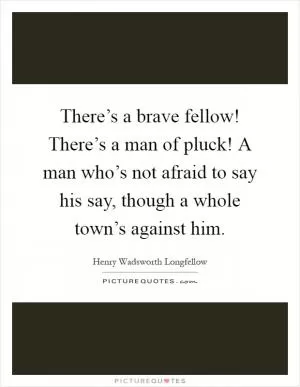 There’s a brave fellow! There’s a man of pluck! A man who’s not afraid to say his say, though a whole town’s against him Picture Quote #1
