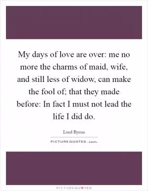 My days of love are over: me no more the charms of maid, wife, and still less of widow, can make the fool of; that they made before: In fact I must not lead the life I did do Picture Quote #1