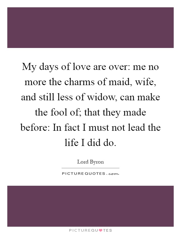 My days of love are over: me no more the charms of maid, wife, and still less of widow, can make the fool of; that they made before: In fact I must not lead the life I did do Picture Quote #1