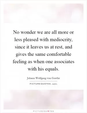 No wonder we are all more or less pleased with mediocrity, since it leaves us at rest, and gives the same comfortable feeling as when one associates with his equals Picture Quote #1