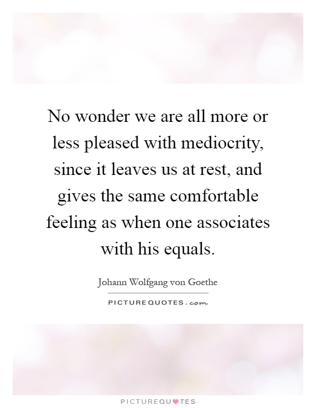 No wonder we are all more or less pleased with mediocrity, since it leaves us at rest, and gives the same comfortable feeling as when one associates with his equals Picture Quote #1