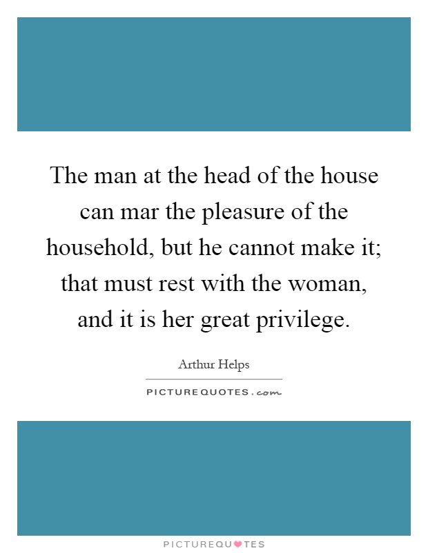 The man at the head of the house can mar the pleasure of the household, but he cannot make it; that must rest with the woman, and it is her great privilege Picture Quote #1