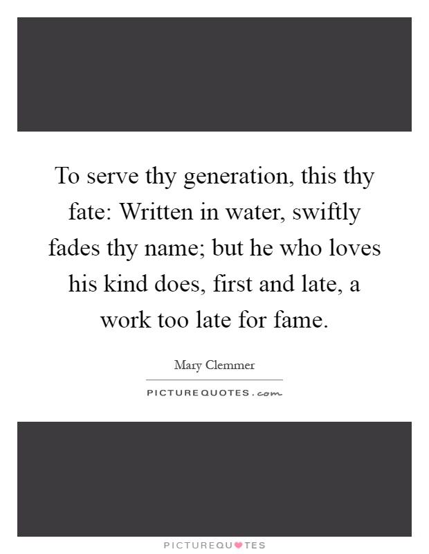 To serve thy generation, this thy fate: Written in water, swiftly fades thy name; but he who loves his kind does, first and late, a work too late for fame Picture Quote #1