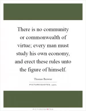 There is no community or commonwealth of virtue; every man must study his own economy, and erect these rules unto the figure of himself Picture Quote #1
