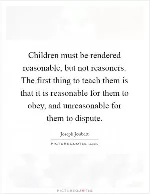 Children must be rendered reasonable, but not reasoners. The first thing to teach them is that it is reasonable for them to obey, and unreasonable for them to dispute Picture Quote #1